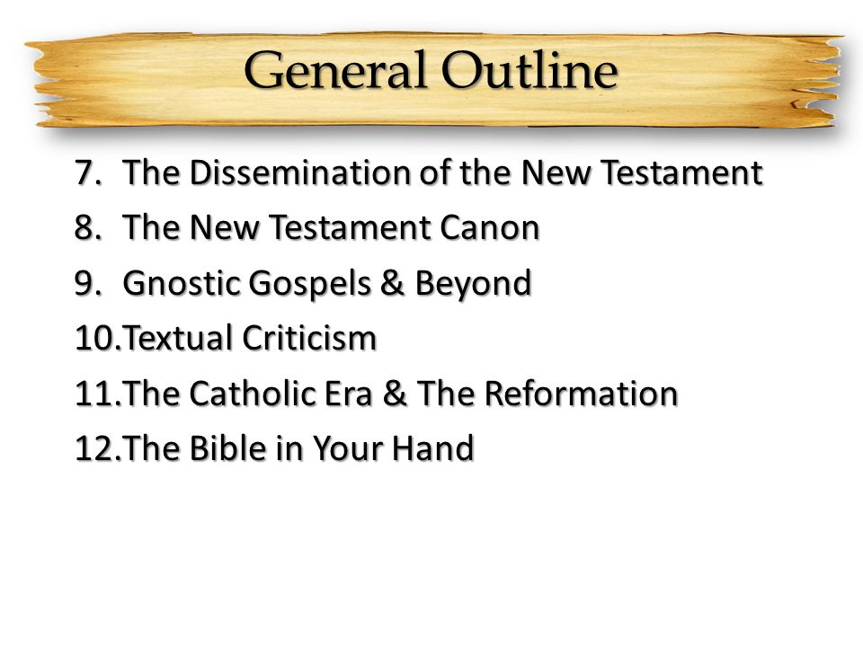 General Outline 7.The Dissemination of the New Testament 8.The New Testament Canon 9.Gnostic Gospels & Beyond 10.Textual Criticism 11.The Catholic Era & The Reformation 12.The Bible in Your Hand
