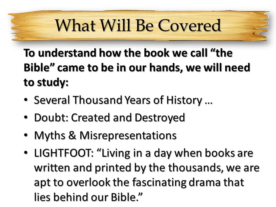What Will Be Covered To understand how the book we call the Bible came to be in our hands, we will need to study: Several Thousand Years of History … Several Thousand Years of History … Doubt: Created and Destroyed Doubt: Created and Destroyed Myths & Misrepresentations Myths & Misrepresentations LIGHTFOOT: Living in a day when books are written and printed by the thousands, we are apt to overlook the fascinating drama that lies behind our Bible. LIGHTFOOT: Living in a day when books are written and printed by the thousands, we are apt to overlook the fascinating drama that lies behind our Bible.