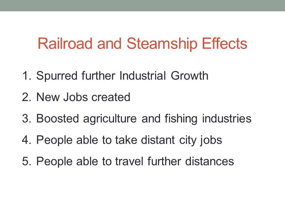 Railroad and Steamship Effects 1.Spurred further Industrial Growth 2.New Jobs created 3.Boosted agriculture and fishing industries 4.People able to take distant city jobs 5.People able to travel further distances