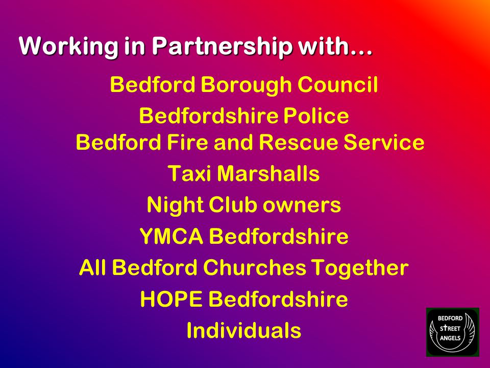 Working in Partnership with… Bedford Borough Council Bedfordshire Police Bedford Fire and Rescue Service Taxi Marshalls Night Club owners YMCA Bedfordshire All Bedford Churches Together HOPE Bedfordshire Individuals