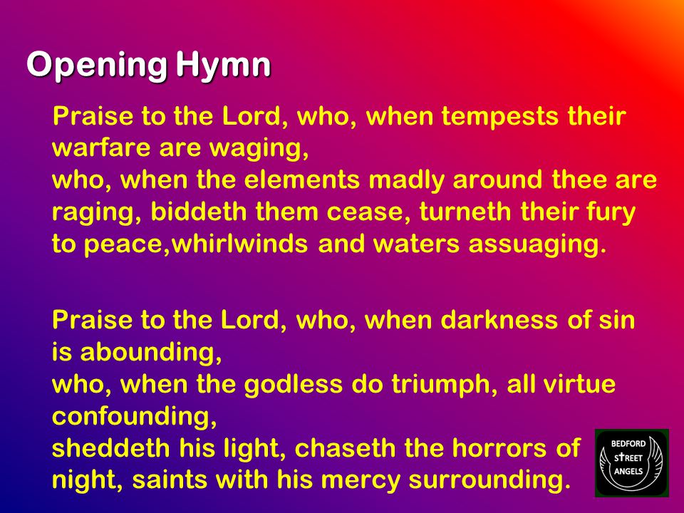 Opening Hymn Praise to the Lord, who, when tempests their warfare are waging, who, when the elements madly around thee are raging, biddeth them cease, turneth their fury to peace,whirlwinds and waters assuaging.