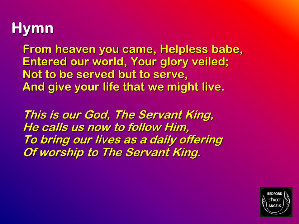 Hymn From heaven you came, Helpless babe, Entered our world, Your glory veiled; Not to be served but to serve, And give your life that we might live.