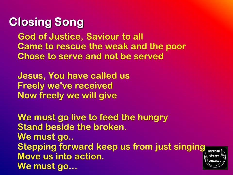 Closing Song God of Justice, Saviour to all Came to rescue the weak and the poor Chose to serve and not be served Jesus, You have called us Freely we ve received Now freely we will give We must go live to feed the hungry Stand beside the broken.