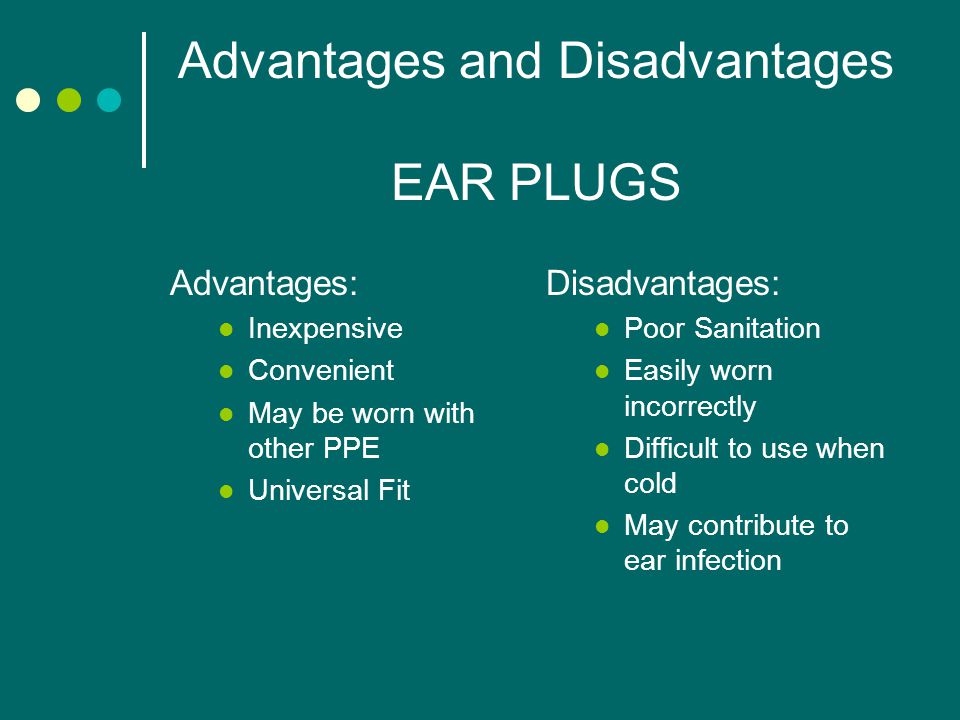 Advantages and Disadvantages EAR PLUGS Advantages: Inexpensive Convenient May be worn with other PPE Universal Fit Disadvantages: Poor Sanitation Easily worn incorrectly Difficult to use when cold May contribute to ear infection