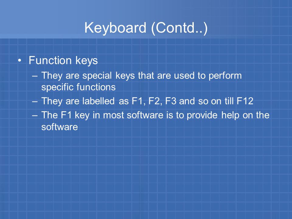 Keyboard (Contd..) Function keys –They are special keys that are used to perform specific functions –They are labelled as F1, F2, F3 and so on till F12 –The F1 key in most software is to provide help on the software