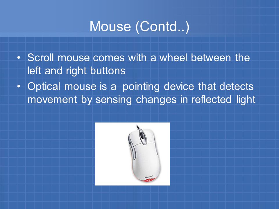 Mouse (Contd..) Scroll mouse comes with a wheel between the left and right buttons Optical mouse is a pointing device that detects movement by sensing changes in reflected light