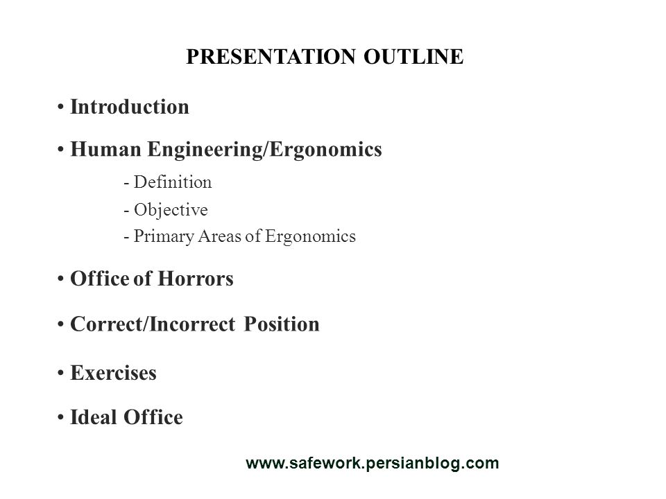 PRESENTATION OUTLINE Introduction Human Engineering/Ergonomics - Definition - Objective - Primary Areas of Ergonomics Ideal Office Exercises Correct/Incorrect Position Office of Horrors