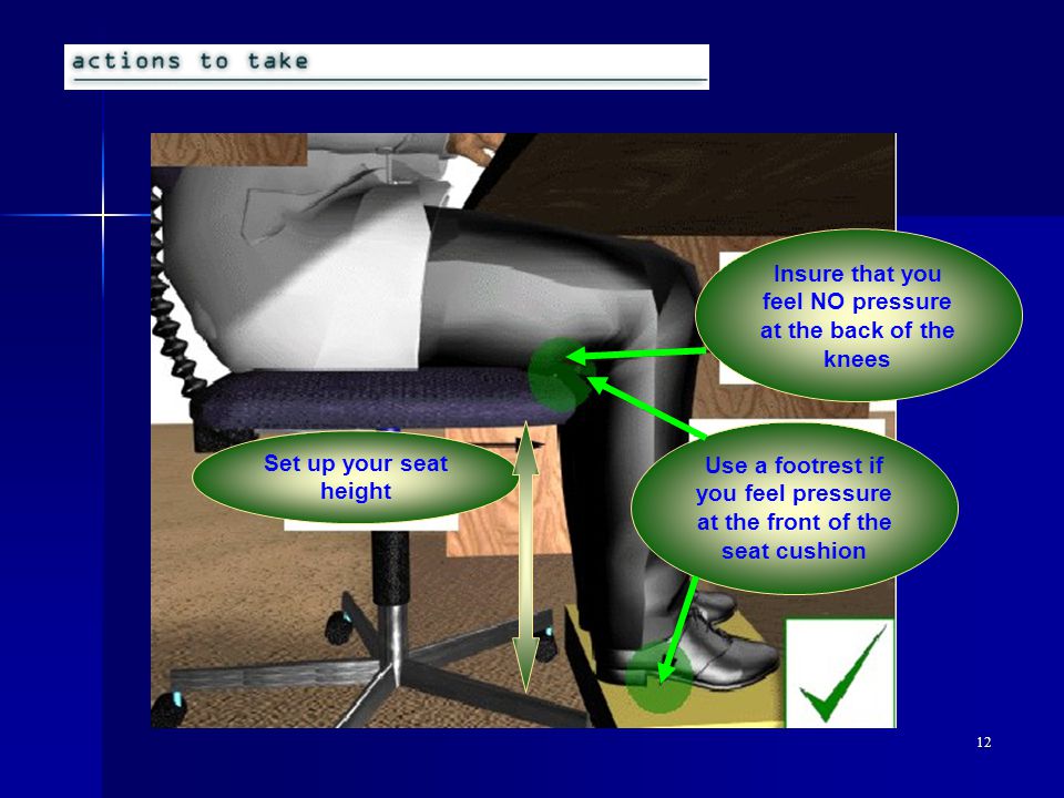 12 Set up your seat height Use a footrest if you feel pressure at the front of the seat cushion Insure that you feel NO pressure at the back of the knees
