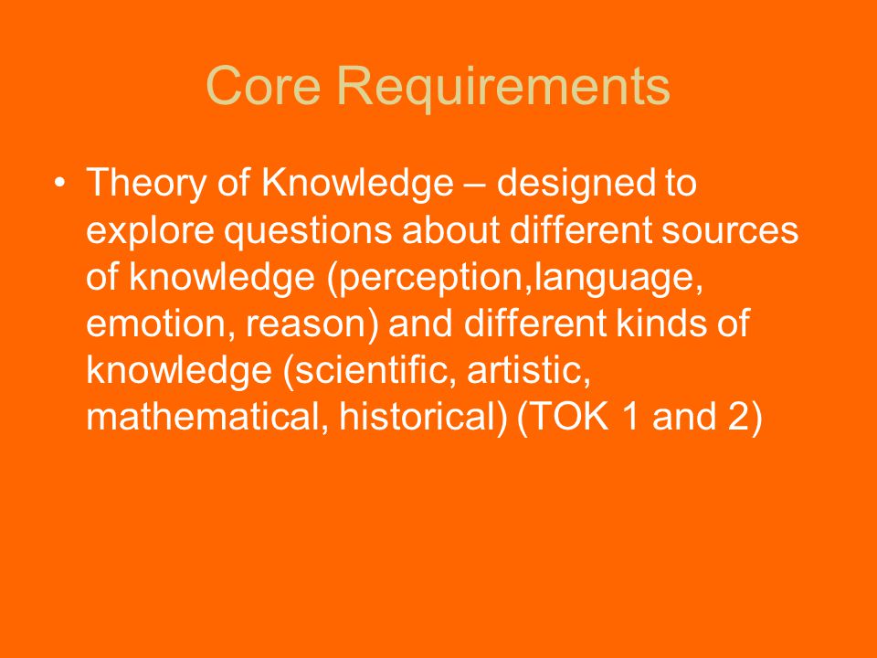 Core Requirements Theory of Knowledge – designed to explore questions about different sources of knowledge (perception,language, emotion, reason) and different kinds of knowledge (scientific, artistic, mathematical, historical) (TOK 1 and 2)