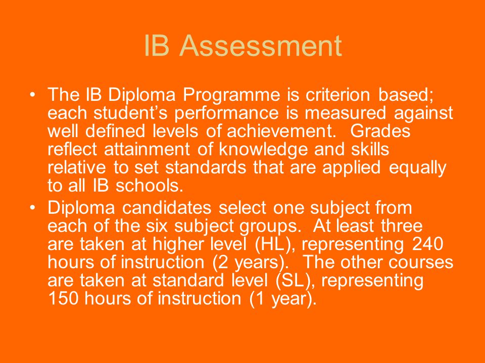 IB Assessment The IB Diploma Programme is criterion based; each student’s performance is measured against well defined levels of achievement.