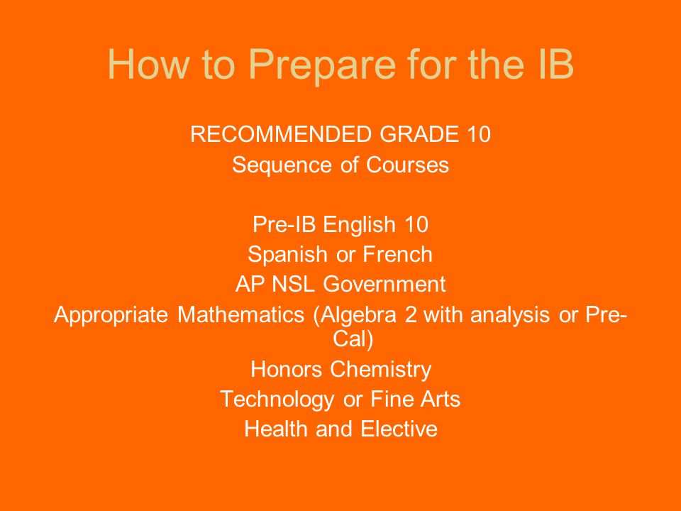 How to Prepare for the IB RECOMMENDED GRADE 10 Sequence of Courses Pre-IB English 10 Spanish or French AP NSL Government Appropriate Mathematics (Algebra 2 with analysis or Pre- Cal) Honors Chemistry Technology or Fine Arts Health and Elective