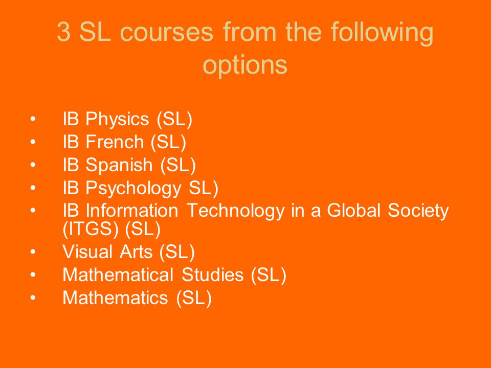 3 SL courses from the following options IB Physics (SL) IB French (SL) IB Spanish (SL) IB Psychology SL) IB Information Technology in a Global Society (ITGS) (SL) Visual Arts (SL) Mathematical Studies (SL) Mathematics (SL)