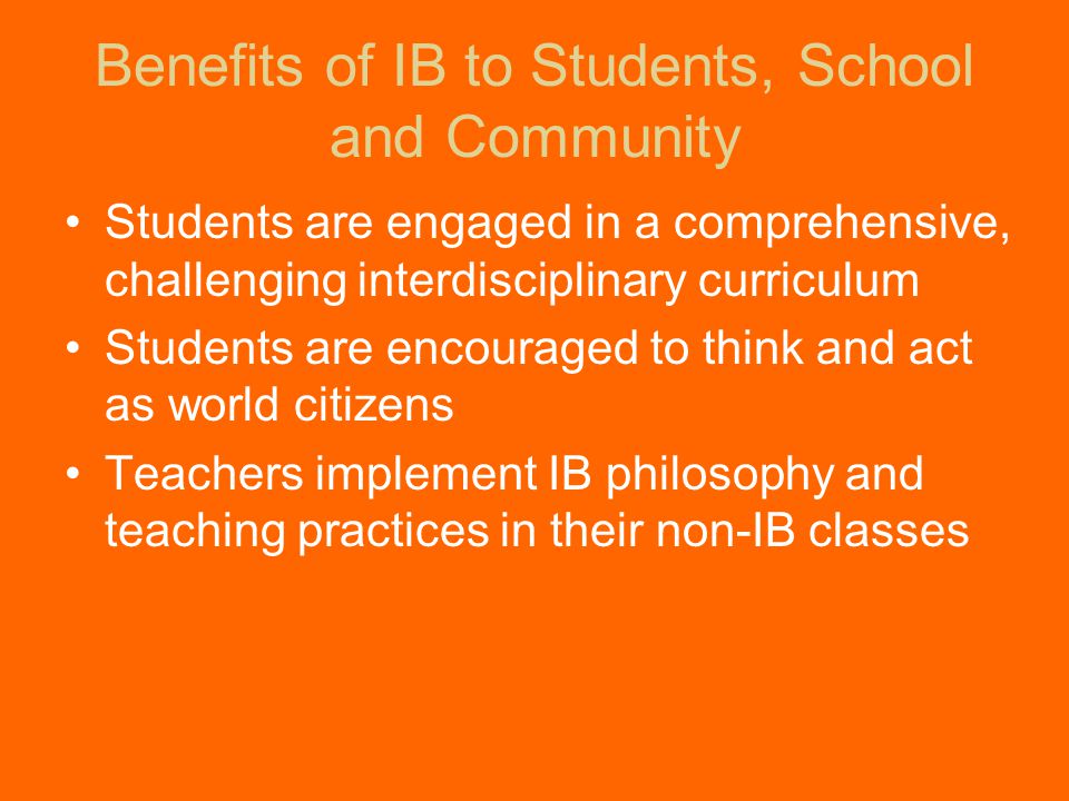 Benefits of IB to Students, School and Community Students are engaged in a comprehensive, challenging interdisciplinary curriculum Students are encouraged to think and act as world citizens Teachers implement IB philosophy and teaching practices in their non-IB classes
