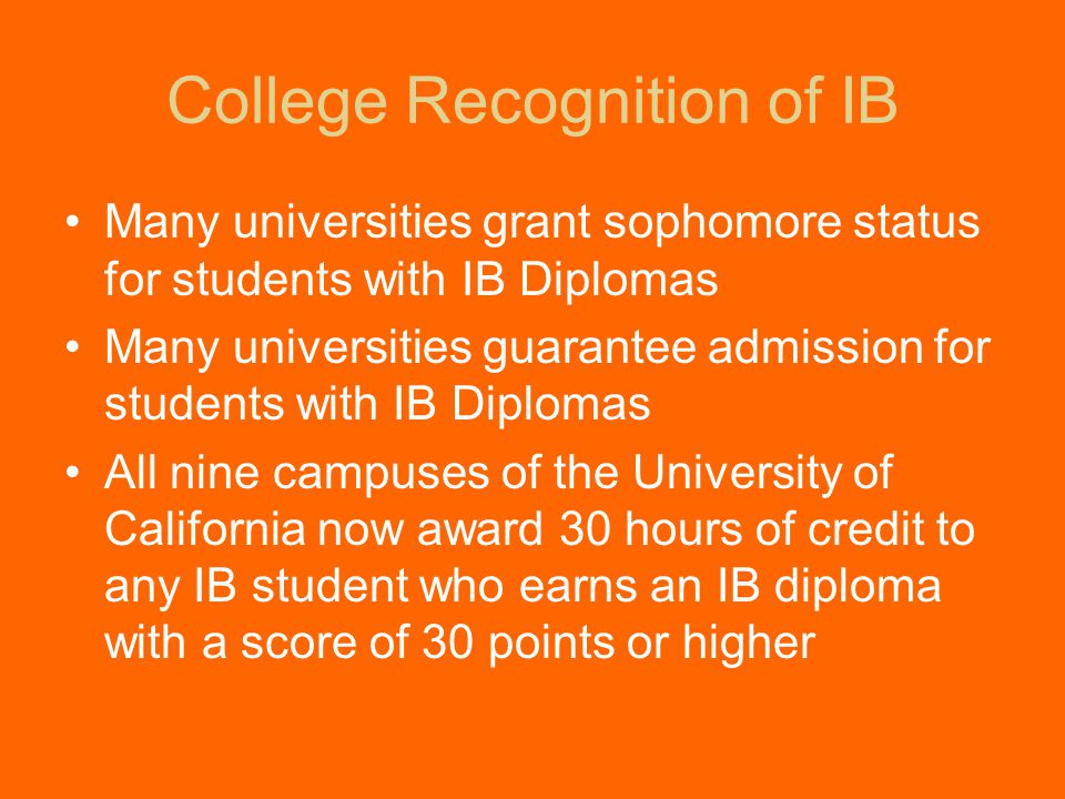 College Recognition of IB Many universities grant sophomore status for students with IB Diplomas Many universities guarantee admission for students with IB Diplomas All nine campuses of the University of California now award 30 hours of credit to any IB student who earns an IB diploma with a score of 30 points or higher