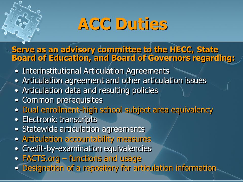ACC Duties Serve as an advisory committee to the HECC, State Board of Education, and Board of Governors regarding: Interinstitutional Articulation Agreements Articulation agreement and other articulation issues Articulation data and resulting policies Common prerequisites Dual enrollment-high school subject area equivalency Electronic transcripts Statewide articulation agreements Articulation accountability measures Credit-by-examination equivalencies FACTS.org – functions and usage Designation of a repository for articulation information Serve as an advisory committee to the HECC, State Board of Education, and Board of Governors regarding: Interinstitutional Articulation Agreements Articulation agreement and other articulation issues Articulation data and resulting policies Common prerequisites Dual enrollment-high school subject area equivalency Electronic transcripts Statewide articulation agreements Articulation accountability measures Credit-by-examination equivalencies FACTS.org – functions and usage Designation of a repository for articulation information
