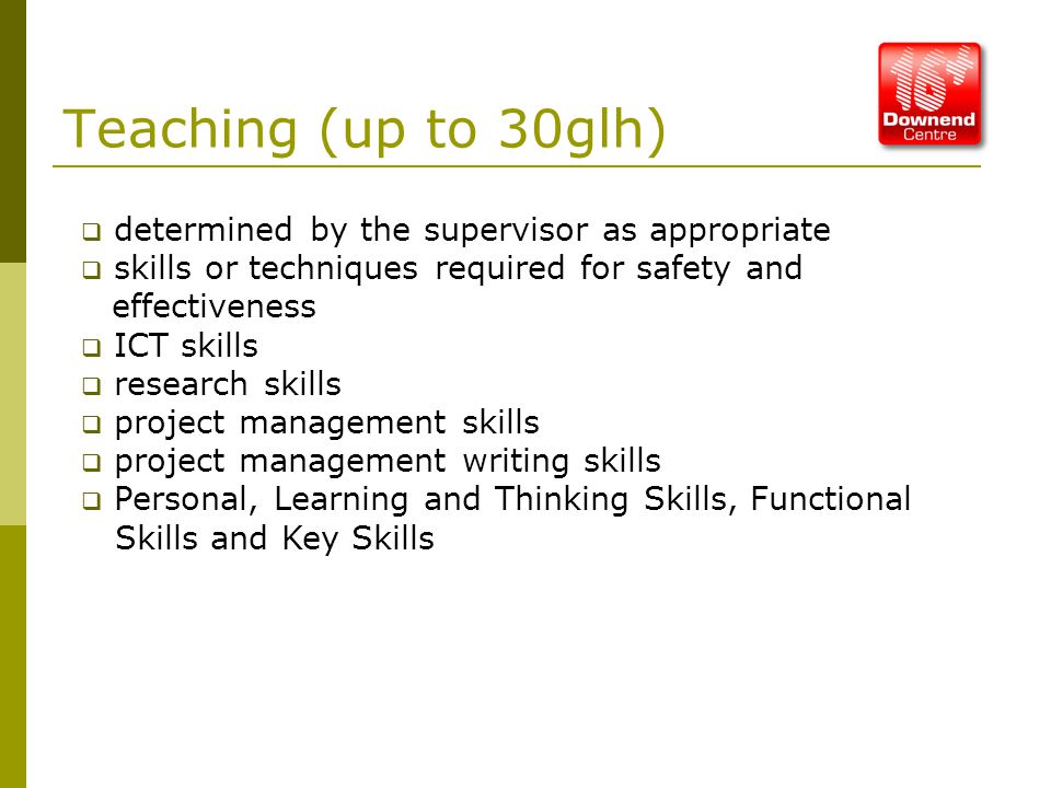 Teaching (up to 30glh)  determined by the supervisor as appropriate  skills or techniques required for safety and effectiveness  ICT skills  research skills  project management skills  project management writing skills  Personal, Learning and Thinking Skills, Functional Skills and Key Skills