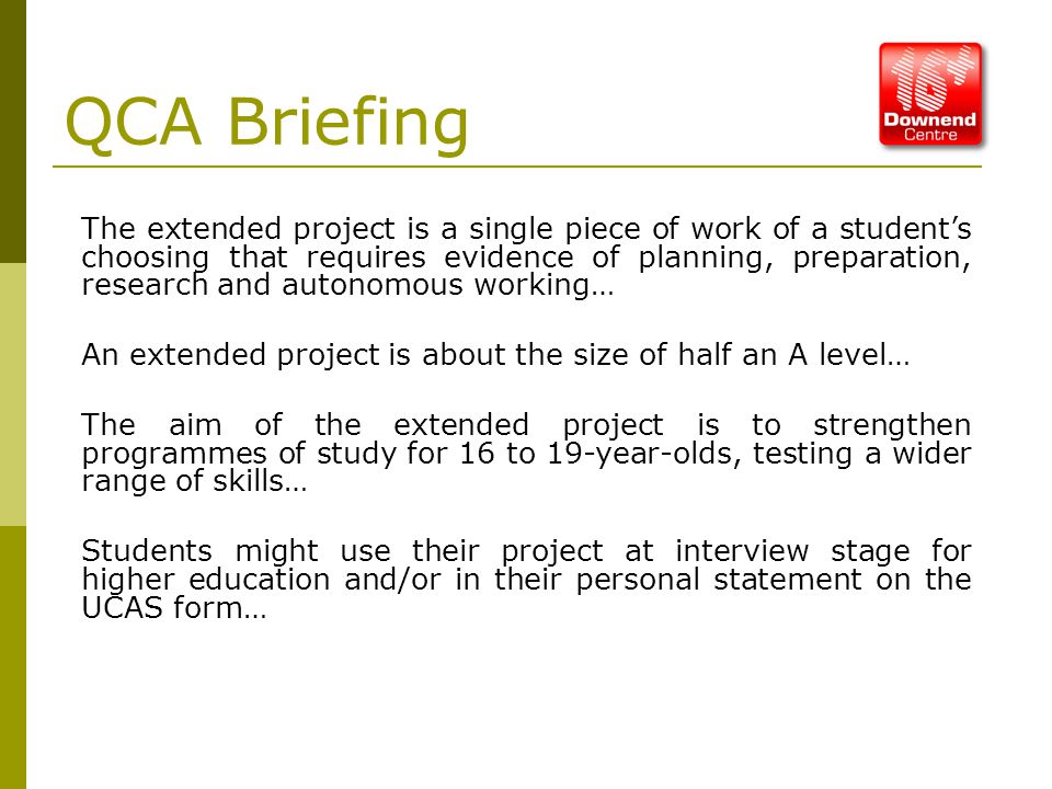 QCA Briefing The extended project is a single piece of work of a student’s choosing that requires evidence of planning, preparation, research and autonomous working… An extended project is about the size of half an A level… The aim of the extended project is to strengthen programmes of study for 16 to 19-year-olds, testing a wider range of skills… Students might use their project at interview stage for higher education and/or in their personal statement on the UCAS form…