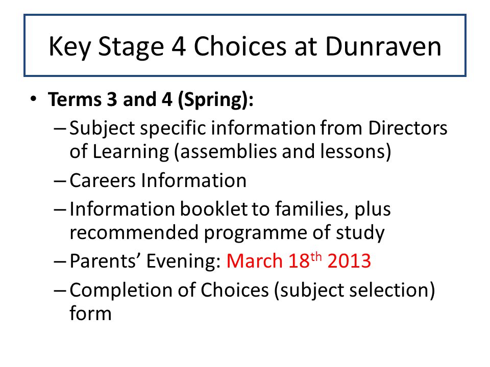 Key Stage 4 Choices at Dunraven Terms 3 and 4 (Spring): – Subject specific information from Directors of Learning (assemblies and lessons) – Careers Information – Information booklet to families, plus recommended programme of study – Parents’ Evening: March 18 th 2013 – Completion of Choices (subject selection) form
