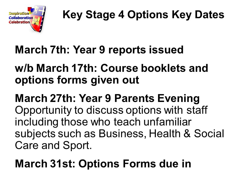 Key Stage 4 Options Key Dates March 7th: Year 9 reports issued w/b March 17th: Course booklets and options forms given out March 27th: Year 9 Parents Evening Opportunity to discuss options with staff including those who teach unfamiliar subjects such as Business, Health & Social Care and Sport.