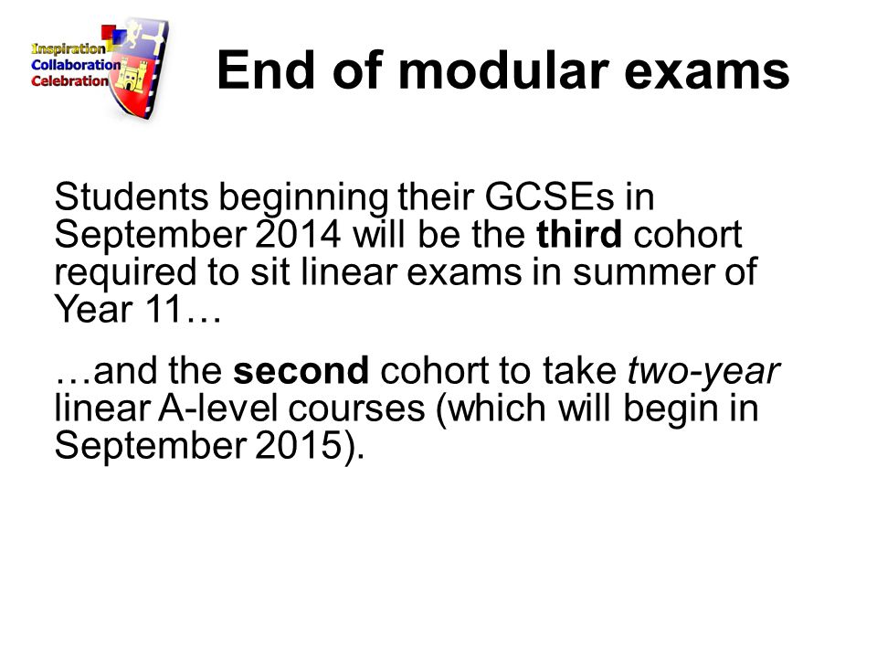 End of modular exams Students beginning their GCSEs in September 2014 will be the third cohort required to sit linear exams in summer of Year 11… …and the second cohort to take two-year linear A-level courses (which will begin in September 2015).