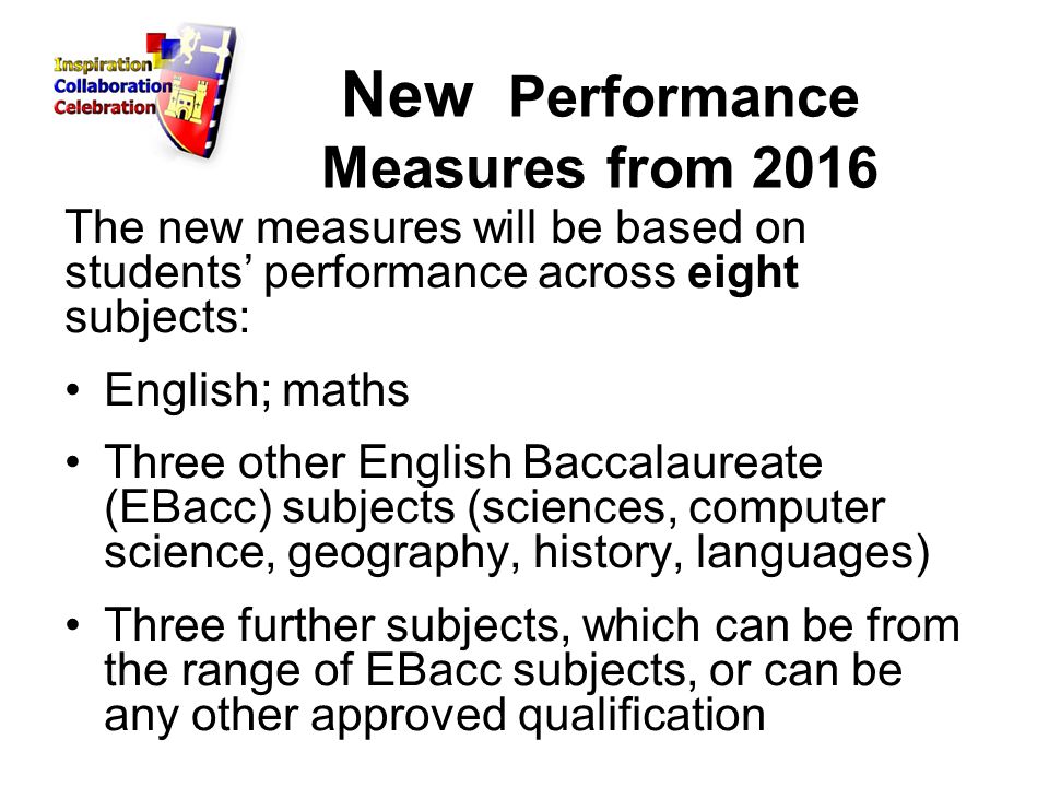 New Performance Measures from 2016 The new measures will be based on students’ performance across eight subjects: English; maths Three other English Baccalaureate (EBacc) subjects (sciences, computer science, geography, history, languages) Three further subjects, which can be from the range of EBacc subjects, or can be any other approved qualification