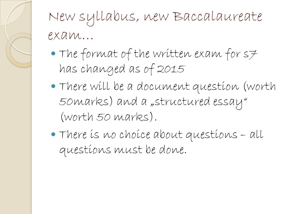 New syllabus, new Baccalaureate exam… The format of the written exam for s7 has changed as of 2015 There will be a document question (worth 50marks) and a „structured essay (worth 50 marks).