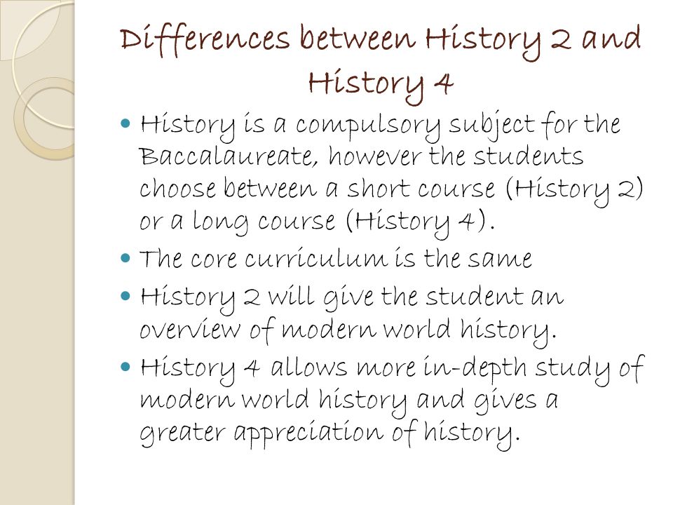 Differences between History 2 and History 4 History is a compulsory subject for the Baccalaureate, however the students choose between a short course (History 2) or a long course (History 4).