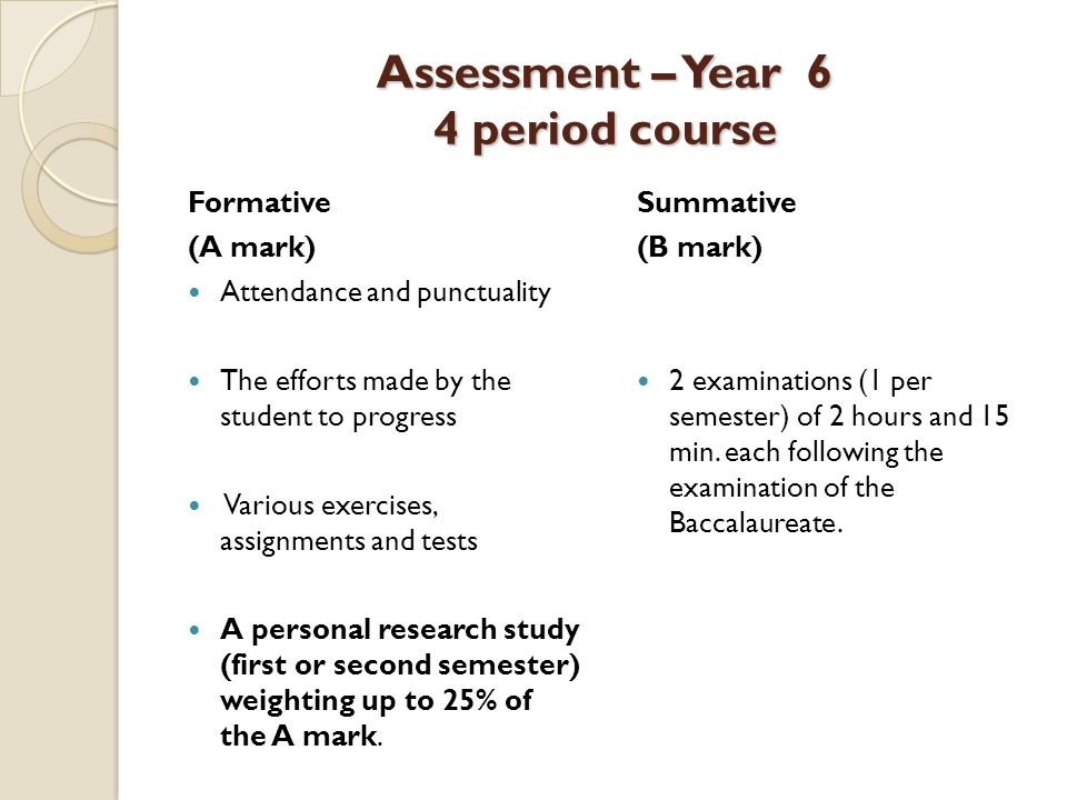 Assessment – Year 6 4 period course Formative (A mark) Attendance and punctuality The efforts made by the student to progress Various exercises, assignments and tests A personal research study (first or second semester) weighting up to 25% of the A mark.