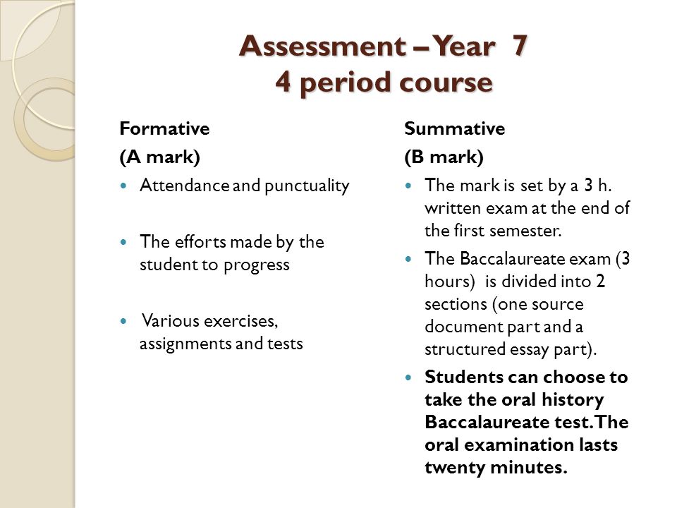 Assessment – Year 7 4 period course Formative (A mark) Attendance and punctuality The efforts made by the student to progress Various exercises, assignments and tests Summative (B mark) The mark is set by a 3 h.