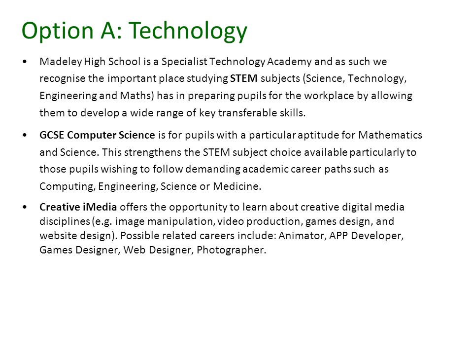 Madeley High School is a Specialist Technology Academy and as such we recognise the important place studying STEM subjects (Science, Technology, Engineering and Maths) has in preparing pupils for the workplace by allowing them to develop a wide range of key transferable skills.
