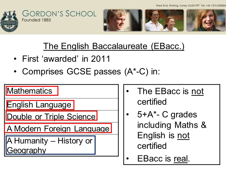 The English Baccalaureate (EBacc.) First ‘awarded’ in 2011 Comprises GCSE passes (A*-C) in: Mathematics English Language Double or Triple Science A Modern Foreign Language A Humanity – History or Geography The EBacc is not certified 5+A*- C grades including Maths & English is not certified EBacc is real.