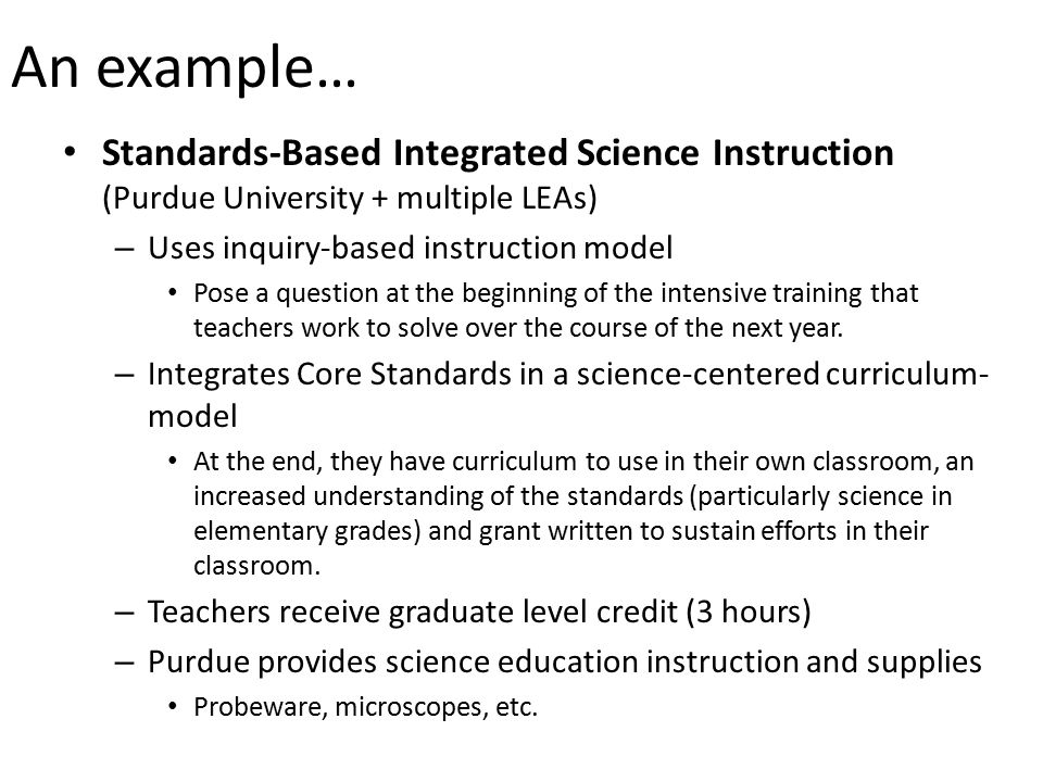 An example… Standards-Based Integrated Science Instruction (Purdue University + multiple LEAs) – Uses inquiry-based instruction model Pose a question at the beginning of the intensive training that teachers work to solve over the course of the next year.