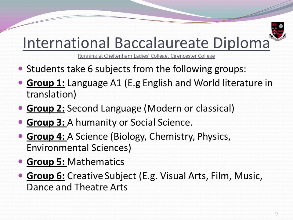 International Baccalaureate Diploma Running at Cheltenham Ladies’ College, Cirencester College Students take 6 subjects from the following groups: Group 1: Language A1 (E.g English and World literature in translation) Group 2: Second Language (Modern or classical) Group 3: A humanity or Social Science.
