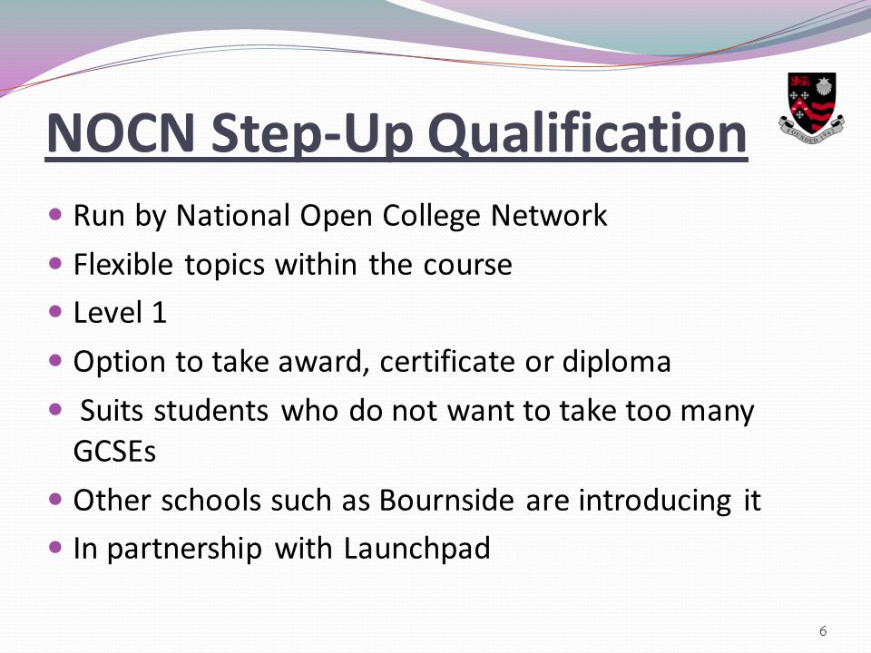NOCN Step-Up Qualification Run by National Open College Network Flexible topics within the course Level 1 Option to take award, certificate or diploma Suits students who do not want to take too many GCSEs Other schools such as Bournside are introducing it In partnership with Launchpad 6