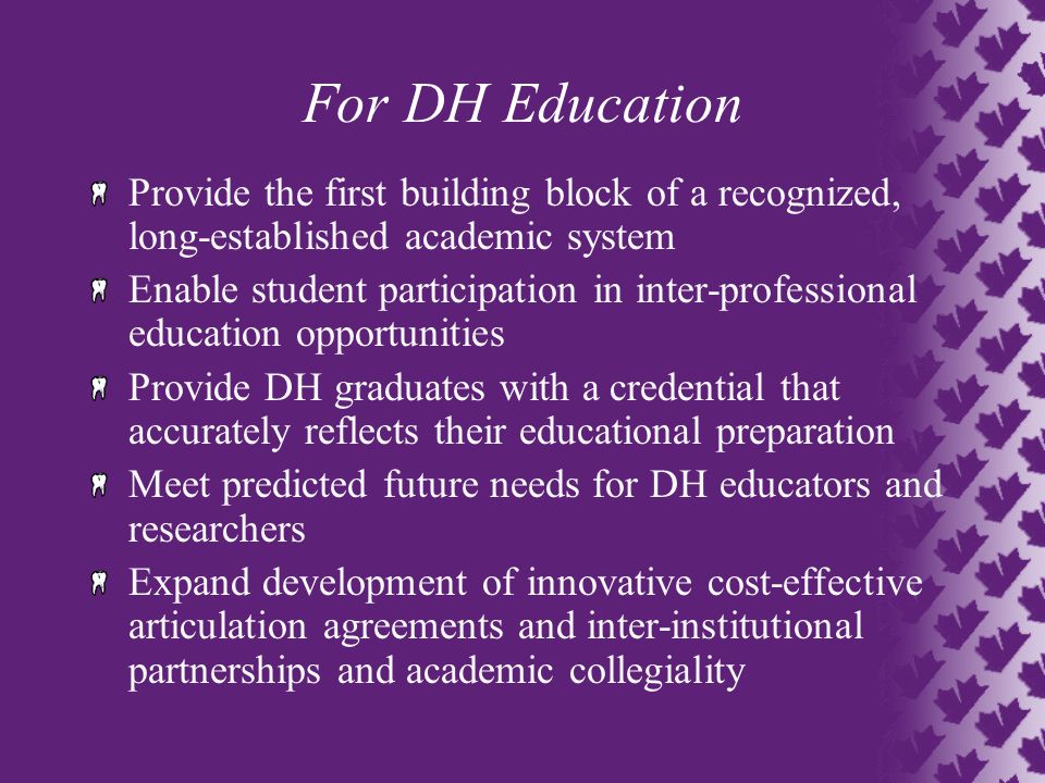 For DH Education Provide the first building block of a recognized, long-established academic system Enable student participation in inter-professional education opportunities Provide DH graduates with a credential that accurately reflects their educational preparation Meet predicted future needs for DH educators and researchers Expand development of innovative cost-effective articulation agreements and inter-institutional partnerships and academic collegiality
