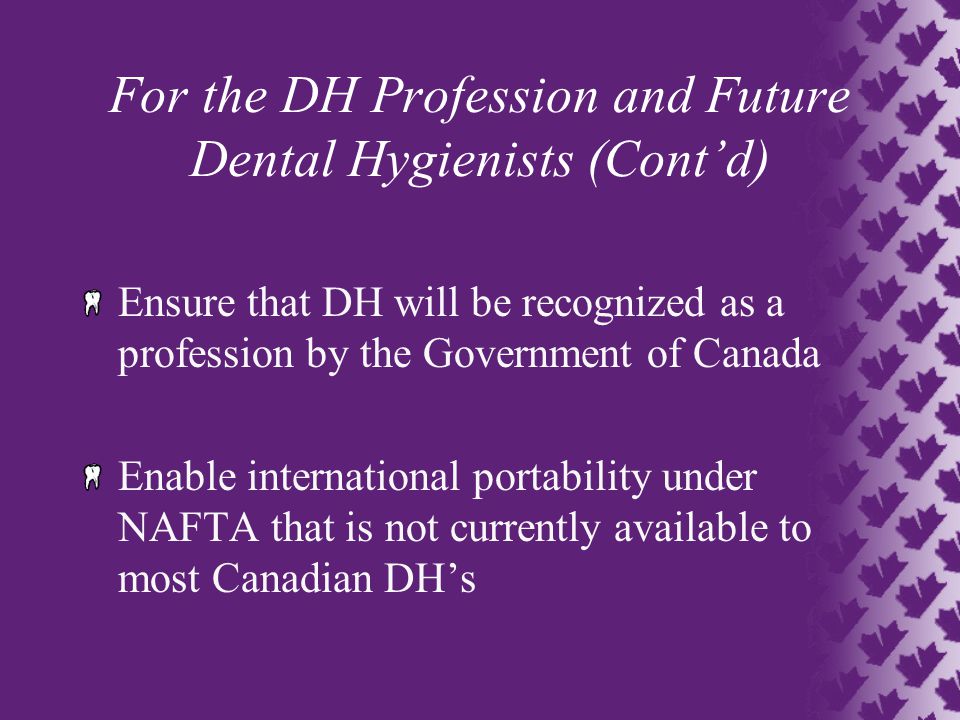 For the DH Profession and Future Dental Hygienists (Cont’d) Ensure that DH will be recognized as a profession by the Government of Canada Enable international portability under NAFTA that is not currently available to most Canadian DH’s