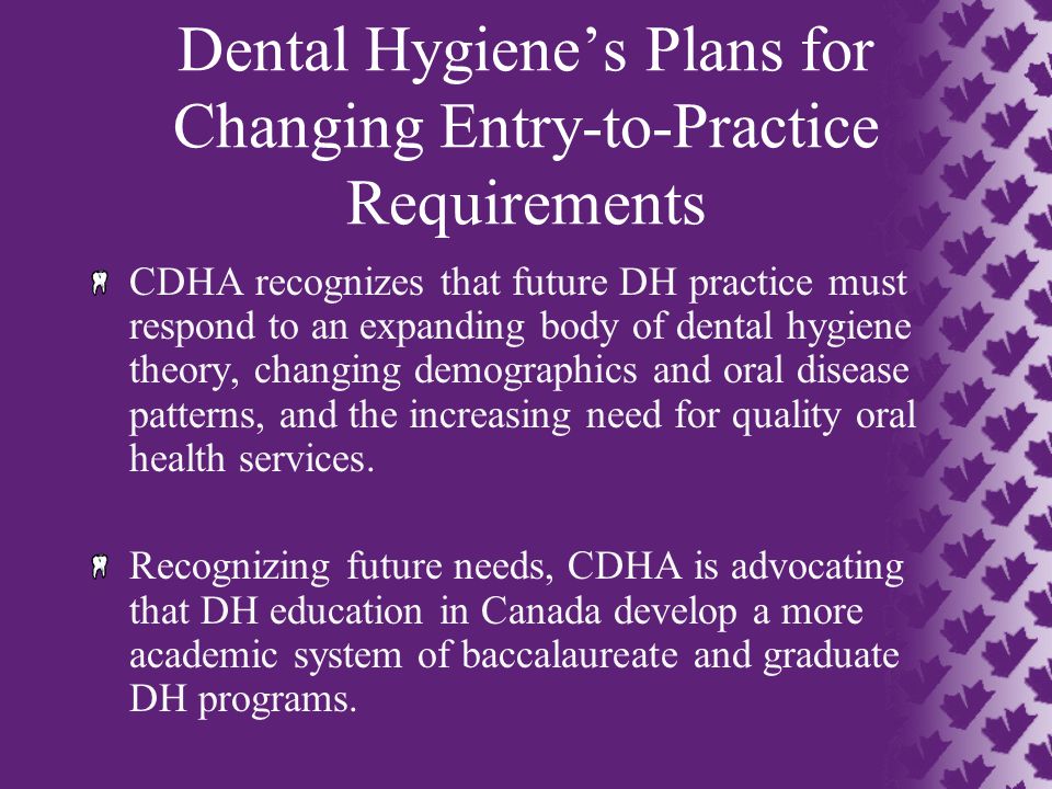 Dental Hygiene’s Plans for Changing Entry-to-Practice Requirements CDHA recognizes that future DH practice must respond to an expanding body of dental hygiene theory, changing demographics and oral disease patterns, and the increasing need for quality oral health services.