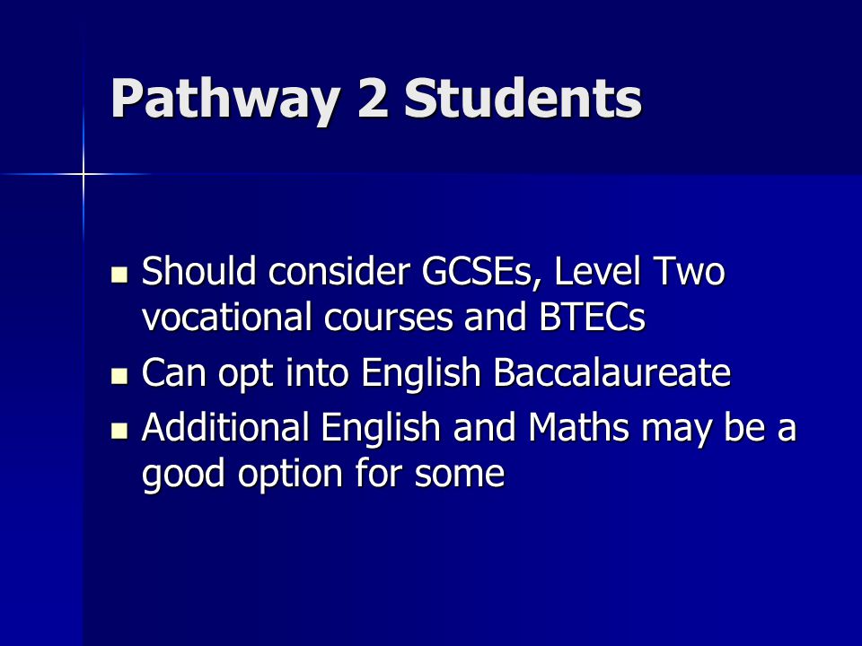 Pathway 2 Students Should consider GCSEs, Level Two vocational courses and BTECs Should consider GCSEs, Level Two vocational courses and BTECs Can opt into English Baccalaureate Can opt into English Baccalaureate Additional English and Maths may be a good option for some Additional English and Maths may be a good option for some