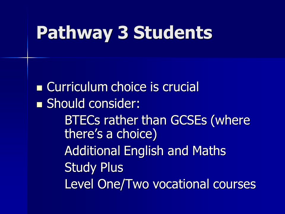 Pathway 3 Students Curriculum choice is crucial Curriculum choice is crucial Should consider: Should consider: BTECs rather than GCSEs (where there’s a choice) Additional English and Maths Study Plus Level One/Two vocational courses