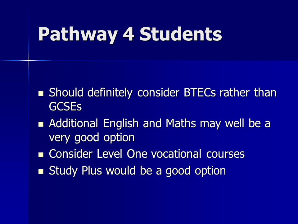 Pathway 4 Students Should definitely consider BTECs rather than GCSEs Should definitely consider BTECs rather than GCSEs Additional English and Maths may well be a very good option Additional English and Maths may well be a very good option Consider Level One vocational courses Consider Level One vocational courses Study Plus would be a good option Study Plus would be a good option