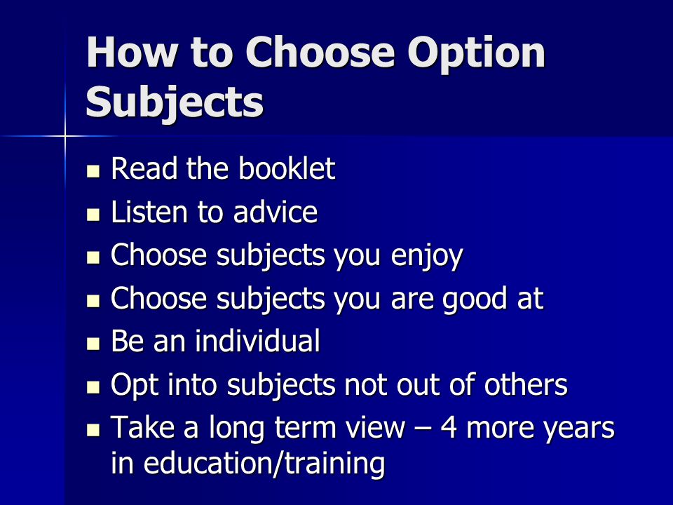 How to Choose Option Subjects Read the booklet Read the booklet Listen to advice Listen to advice Choose subjects you enjoy Choose subjects you enjoy Choose subjects you are good at Choose subjects you are good at Be an individual Be an individual Opt into subjects not out of others Opt into subjects not out of others Take a long term view – 4 more years in education/training Take a long term view – 4 more years in education/training