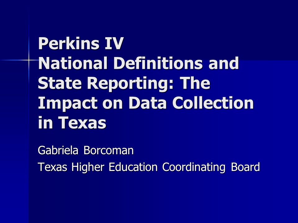 Perkins IV National Definitions and State Reporting: The Impact on Data Collection in Texas Gabriela Borcoman Texas Higher Education Coordinating Board