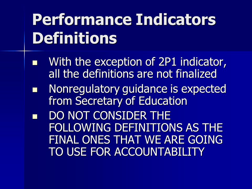 Performance Indicators Definitions With the exception of 2P1 indicator, all the definitions are not finalized With the exception of 2P1 indicator, all the definitions are not finalized Nonregulatory guidance is expected from Secretary of Education Nonregulatory guidance is expected from Secretary of Education DO NOT CONSIDER THE FOLLOWING DEFINITIONS AS THE FINAL ONES THAT WE ARE GOING TO USE FOR ACCOUNTABILITY DO NOT CONSIDER THE FOLLOWING DEFINITIONS AS THE FINAL ONES THAT WE ARE GOING TO USE FOR ACCOUNTABILITY