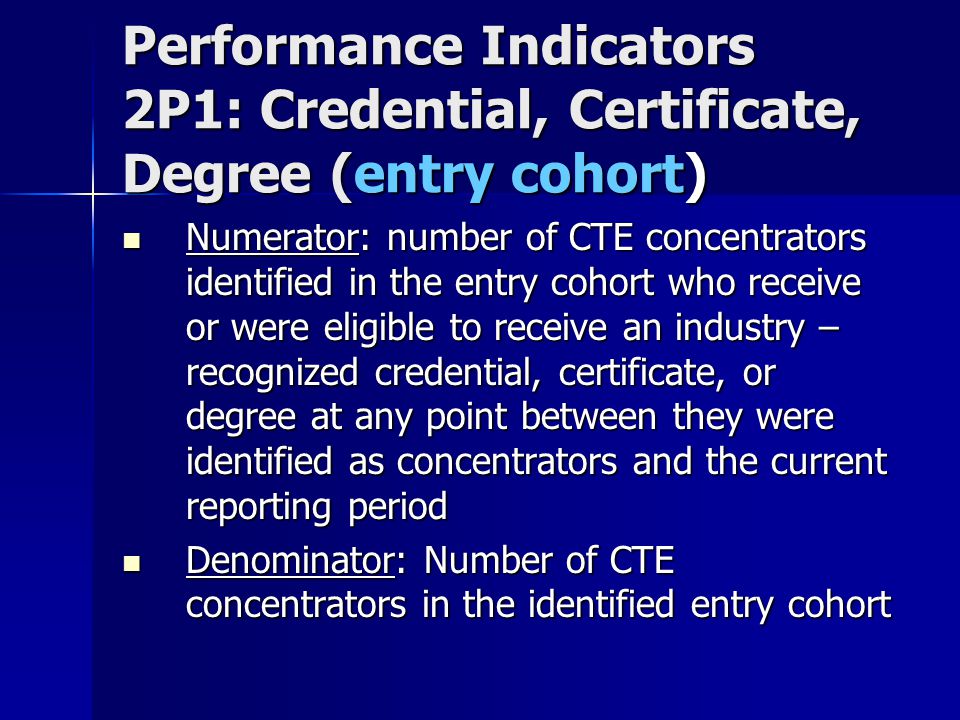 Performance Indicators 2P1: Credential, Certificate, Degree (entry cohort) Numerator: number of CTE concentrators identified in the entry cohort who receive or were eligible to receive an industry – recognized credential, certificate, or degree at any point between they were identified as concentrators and the current reporting period Numerator: number of CTE concentrators identified in the entry cohort who receive or were eligible to receive an industry – recognized credential, certificate, or degree at any point between they were identified as concentrators and the current reporting period Denominator: Number of CTE concentrators in the identified entry cohort Denominator: Number of CTE concentrators in the identified entry cohort