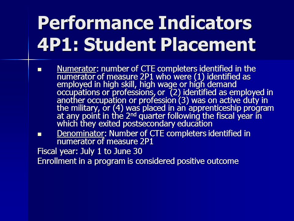 Performance Indicators 4P1: Student Placement Numerator: number of CTE completers identified in the numerator of measure 2P1 who were (1) identified as employed in high skill, high wage or high demand occupations or professions, or (2) identified as employed in another occupation or profession (3) was on active duty in the military, or (4) was placed in an apprenticeship program at any point in the 2 nd quarter following the fiscal year in which they exited postsecondary education Numerator: number of CTE completers identified in the numerator of measure 2P1 who were (1) identified as employed in high skill, high wage or high demand occupations or professions, or (2) identified as employed in another occupation or profession (3) was on active duty in the military, or (4) was placed in an apprenticeship program at any point in the 2 nd quarter following the fiscal year in which they exited postsecondary education Denominator: Number of CTE completers identified in numerator of measure 2P1 Denominator: Number of CTE completers identified in numerator of measure 2P1 Fiscal year: July 1 to June 30 Enrollment in a program is considered positive outcome