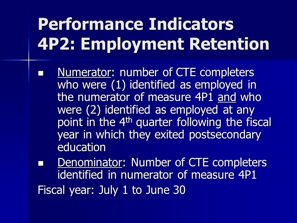 Performance Indicators 4P2: Employment Retention Numerator: number of CTE completers who were (1) identified as employed in the numerator of measure 4P1 and who were (2) identified as employed at any point in the 4 th quarter following the fiscal year in which they exited postsecondary education Numerator: number of CTE completers who were (1) identified as employed in the numerator of measure 4P1 and who were (2) identified as employed at any point in the 4 th quarter following the fiscal year in which they exited postsecondary education Denominator: Number of CTE completers identified in numerator of measure 4P1 Denominator: Number of CTE completers identified in numerator of measure 4P1 Fiscal year: July 1 to June 30