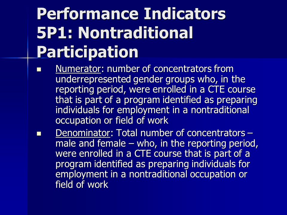 Performance Indicators 5P1: Nontraditional Participation Numerator: number of concentrators from underrepresented gender groups who, in the reporting period, were enrolled in a CTE course that is part of a program identified as preparing individuals for employment in a nontraditional occupation or field of work Numerator: number of concentrators from underrepresented gender groups who, in the reporting period, were enrolled in a CTE course that is part of a program identified as preparing individuals for employment in a nontraditional occupation or field of work Denominator: Total number of concentrators – male and female – who, in the reporting period, were enrolled in a CTE course that is part of a program identified as preparing individuals for employment in a nontraditional occupation or field of work Denominator: Total number of concentrators – male and female – who, in the reporting period, were enrolled in a CTE course that is part of a program identified as preparing individuals for employment in a nontraditional occupation or field of work