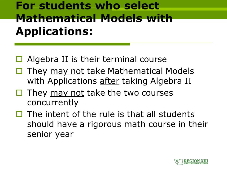 For students who select Mathematical Models with Applications:  Algebra II is their terminal course  They may not take Mathematical Models with Applications after taking Algebra II  They may not take the two courses concurrently  The intent of the rule is that all students should have a rigorous math course in their senior year