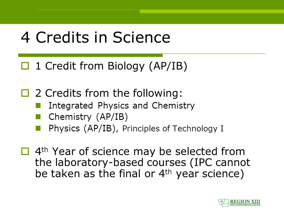 4 Credits in Science  1 Credit from Biology (AP/IB)  2 Credits from the following: Integrated Physics and Chemistry Chemistry (AP/IB) Physics (AP/IB), Principles of Technology I  4 th Year of science may be selected from the laboratory-based courses (IPC cannot be taken as the final or 4 th year science)