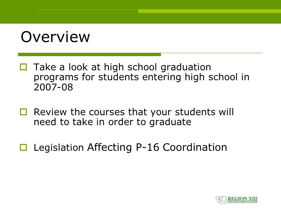 Overview  Take a look at high school graduation programs for students entering high school in  Review the courses that your students will need to take in order to graduate  Legislation Affecting P-16 Coordination